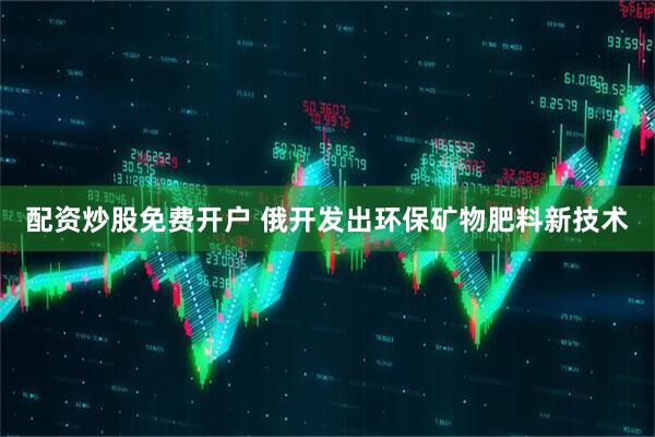 配资炒股免费开户 俄开发出环保矿物肥料新技术