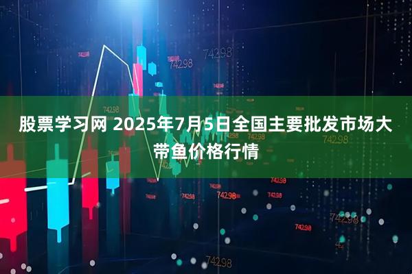 股票学习网 2025年7月5日全国主要批发市场大带鱼价格行情