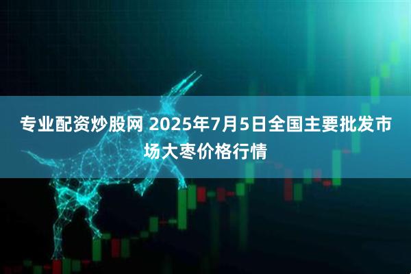 专业配资炒股网 2025年7月5日全国主要批发市场大枣价格行情
