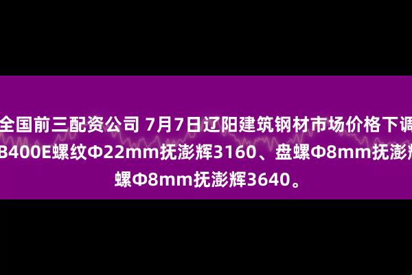 全国前三配资公司 7月7日辽阳建筑钢材市场价格下调，现HRB400E螺纹Ф22mm抚澎辉3160、盘螺Ф8mm抚澎辉3640。