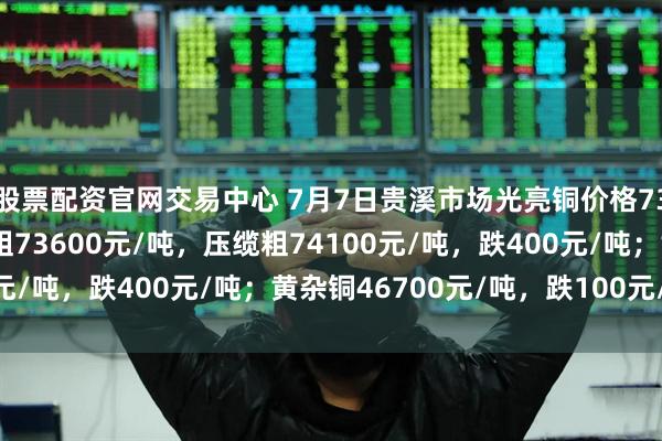 股票配资官网交易中心 7月7日贵溪市场光亮铜价格73200元/吨，低压缆粗73600元/吨，压缆粗74100元/吨，跌400元/吨；黄杂铜46700元/吨，跌100元/吨。