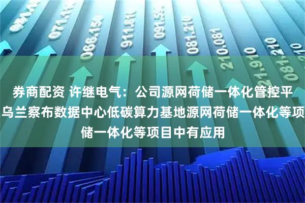 券商配资 许继电气：公司源网荷储一体化管控平台等产品在乌兰察布数据中心低碳算力基地源网荷储一体化等项目中有应用