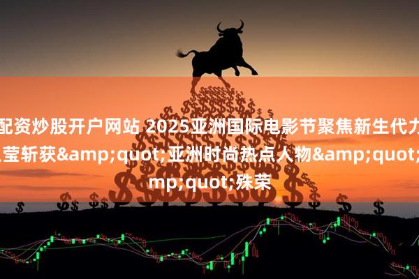 配资炒股开户网站 2025亚洲国际电影节聚焦新生代力量 王莹斩获"亚洲时尚热点人物"殊荣