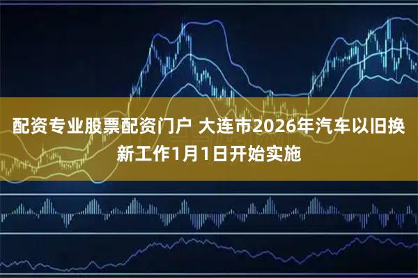 配资专业股票配资门户 大连市2026年汽车以旧换新工作1月1日开始实施