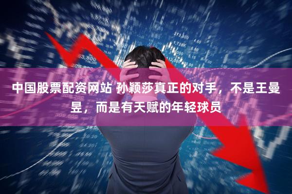 中国股票配资网站 孙颖莎真正的对手，不是王曼昱，而是有天赋的年轻球员