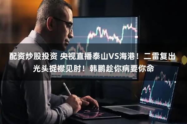配资炒股投资 央视直播泰山VS海港！二雷复出 光头捉襟见肘！韩鹏趁你病要你命