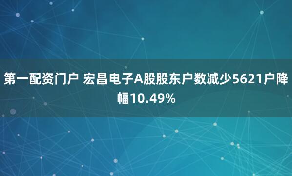 第一配资门户 宏昌电子A股股东户数减少5621户降幅10.49%